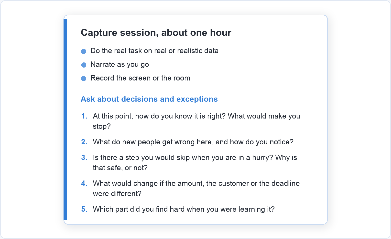 Capture session card for about one hour: do the real task on real or realistic data, narrate as you go, record the screen or the room. Then five questions about decisions and exceptions, such as what new people get wrong and which part was hard to learn.